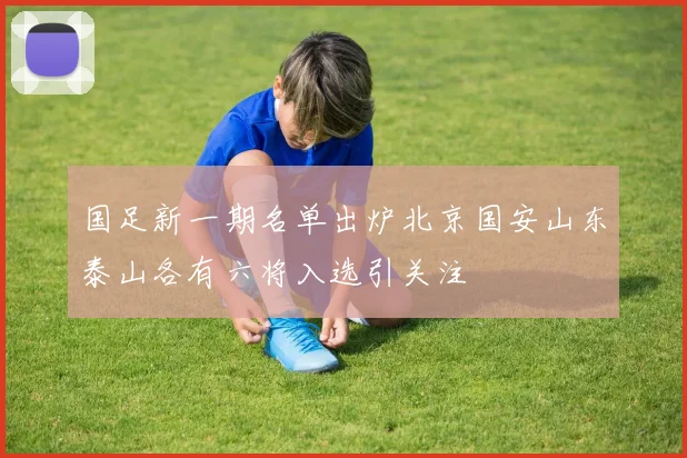 国足新一期名单出炉北京国安山东泰山各有六将入选引关注