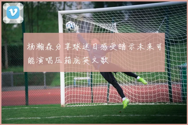杨瀚森分享球迷日感受暗示未来可能演唱压箱底英文歌