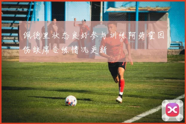 佩德里状态良好参与训练阿劳霍因伤缺席合练情况更新