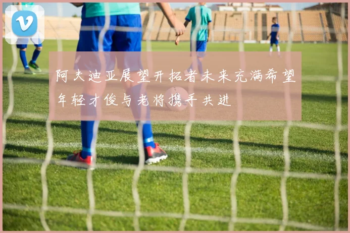 阿夫迪亚展望开拓者未来充满希望年轻才俊与老将携手共进