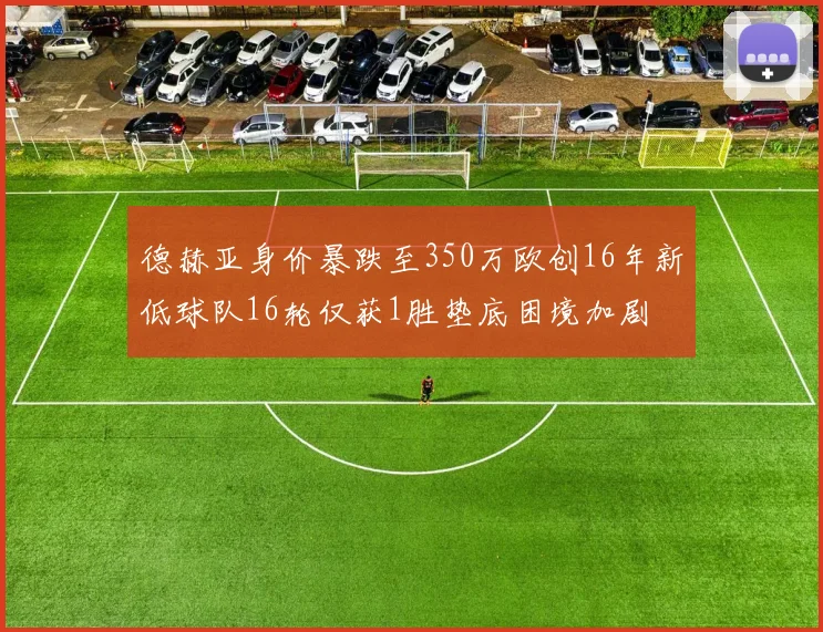 德赫亚身价暴跌至350万欧创16年新低球队16轮仅获1胜垫底困境加剧