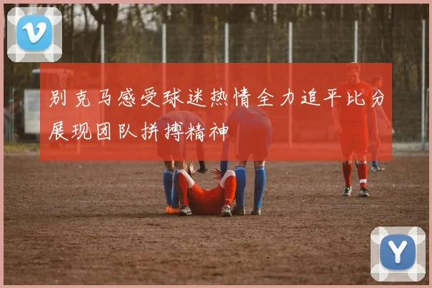 别克马感受球迷热情全力追平比分展现团队拼搏精神