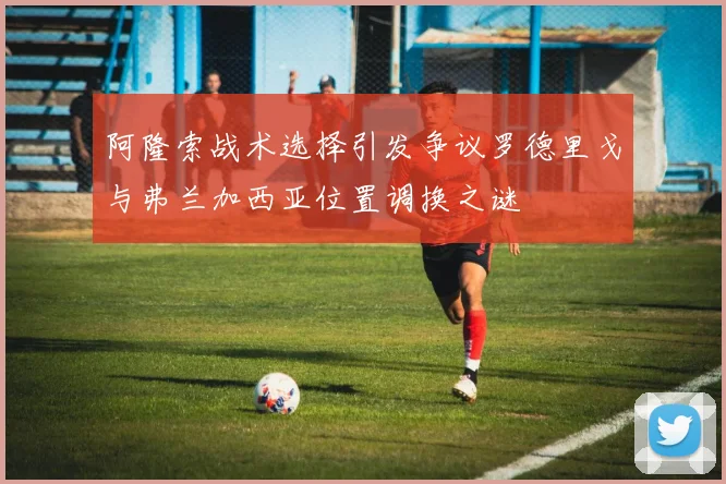 阿隆索战术选择引发争议罗德里戈与弗兰加西亚位置调换之谜