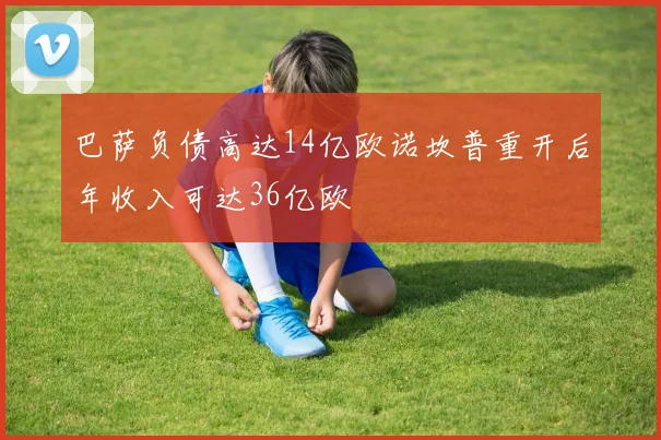 巴萨负债高达14亿欧诺坎普重开后年收入可达36亿欧