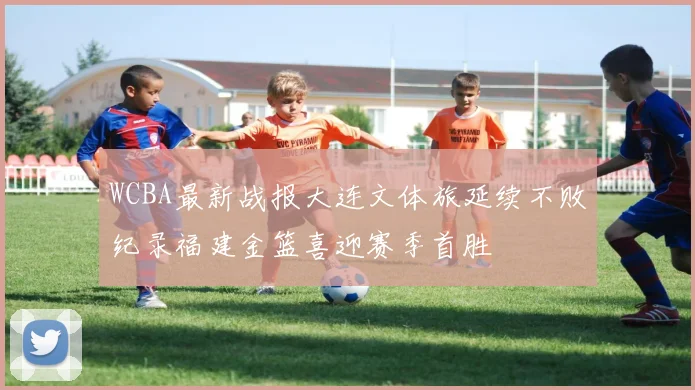 WCBA最新战报大连文体旅延续不败纪录福建金篮喜迎赛季首胜