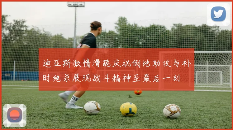 迪亚斯激情滑跪庆祝倒地助攻与补时绝杀展现战斗精神至最后一刻