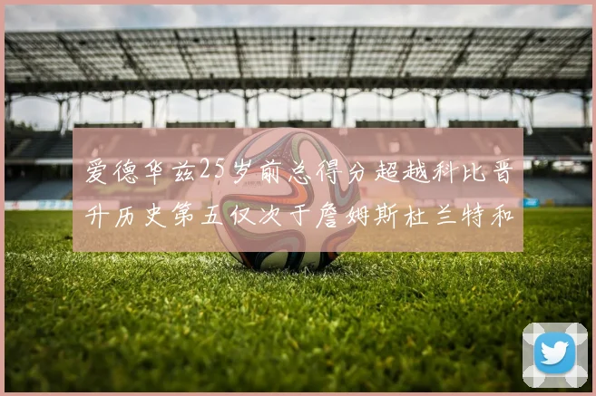 爱德华兹25岁前总得分超越科比晋升历史第五仅次于詹姆斯杜兰特和东契奇