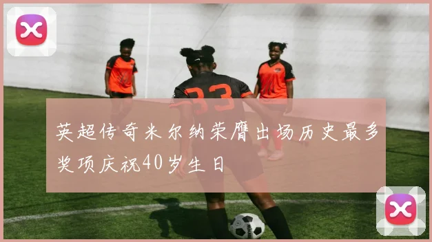英超传奇米尔纳荣膺出场历史最多奖项庆祝40岁生日