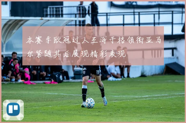 本赛季欧冠过人王海于格领衔亚马尔紧随其后展现精彩表现