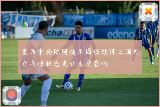 皇马中场琼阿梅尼因伤缺阵三周巴尔韦德状态良好未受影响
